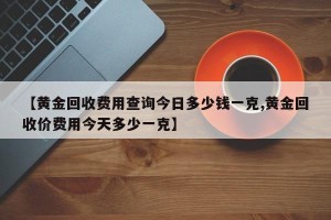 【黄金回收费用查询今日多少钱一克,黄金回收价费用今天多少一克】