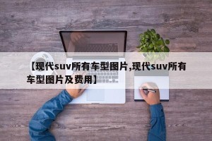 【现代suv所有车型图片,现代suv所有车型图片及费用】