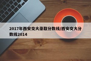 2017年西安交大录取分数线/西安交大分数线2014