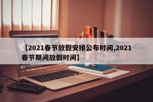 【2021春节放假安排公布时间,2021春节期间放假时间】