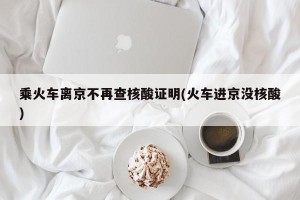 乘火车离京不再查核酸证明(火车进京没核酸)