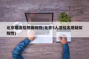 北京现混检初筛阳性(北京5人混检出现疑似阳性)