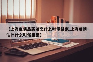 【上海疫情最新消息什么时候结束,上海疫情估计什么时候结束】