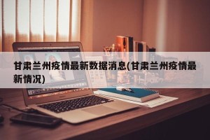 甘肃兰州疫情最新数据消息(甘肃兰州疫情最新情况)