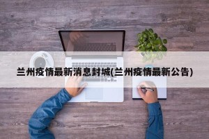 兰州疫情最新消息封城(兰州疫情最新公告)