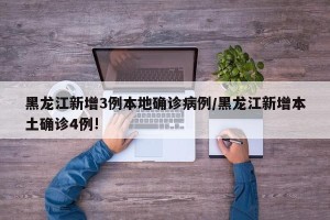 黑龙江新增3例本地确诊病例/黑龙江新增本土确诊4例!