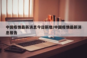 中国疫情最新消息今日新增/中国疫情最新消息报告