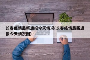 长春疫情最新通报今天情况(长春疫情最新通报今天情况图)
