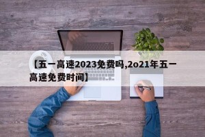 【五一高速2023免费吗,2o21年五一高速免费时间】