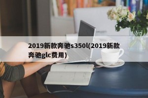 2019新款奔驰s350l(2019新款奔驰glc费用)