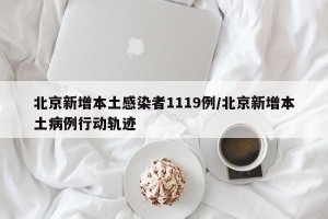 北京新增本土感染者1119例/北京新增本土病例行动轨迹