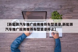 【新能源汽车推广应用推荐车型目录,新能源汽车推广应用推荐车型目录停止】