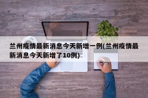 兰州疫情最新消息今天新增一例(兰州疫情最新消息今天新增了10例)