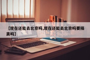 【现在还能去北京吗,现在还能去北京吗要隔离吗】