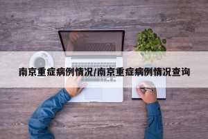 南京重症病例情况/南京重症病例情况查询