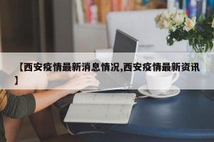 【西安疫情最新消息情况,西安疫情最新资讯】