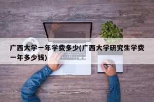 广西大学一年学费多少(广西大学研究生学费一年多少钱)
