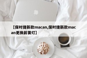 【保时捷新款macan,保时捷新款macan更换前雾灯】
