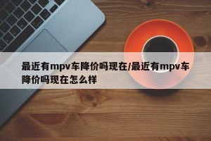 最近有mpv车降价吗现在/最近有mpv车降价吗现在怎么样