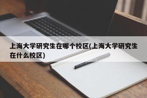 上海大学研究生在哪个校区(上海大学研究生在什么校区)