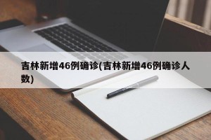 吉林新增46例确诊(吉林新增46例确诊人数)