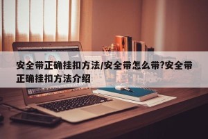 安全带正确挂扣方法/安全带怎么带?安全带正确挂扣方法介绍