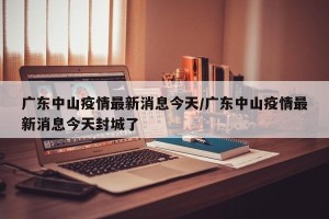 广东中山疫情最新消息今天/广东中山疫情最新消息今天封城了