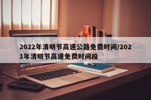 2022年清明节高速公路免费时间/2021年清明节高速免费时间段