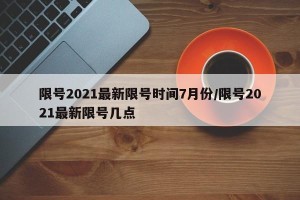 限号2021最新限号时间7月份/限号2021最新限号几点