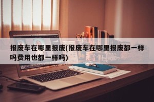 报废车在哪里报废(报废车在哪里报废都一样吗费用也都一样吗)