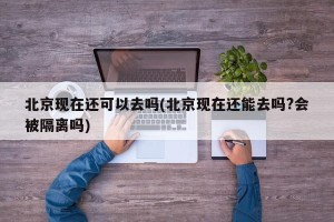 北京现在还可以去吗(北京现在还能去吗?会被隔离吗)