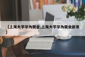 【上海大学华为就业,上海大学华为就业前景】