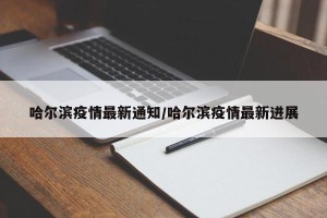 哈尔滨疫情最新通知/哈尔滨疫情最新进展