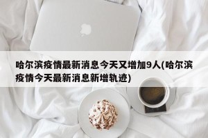 哈尔滨疫情最新消息今天又增加9人(哈尔滨疫情今天最新消息新增轨迹)