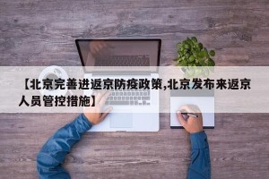 【北京完善进返京防疫政策,北京发布来返京人员管控措施】