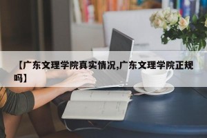 【广东文理学院真实情况,广东文理学院正规吗】