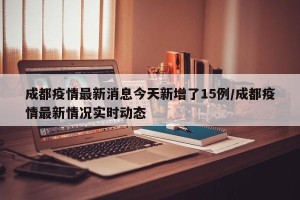 成都疫情最新消息今天新增了15例/成都疫情最新情况实时动态