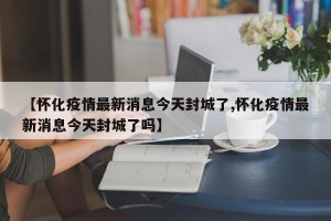 【怀化疫情最新消息今天封城了,怀化疫情最新消息今天封城了吗】