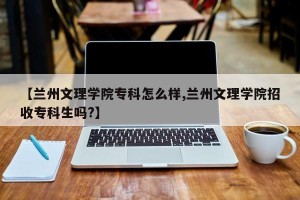 【兰州文理学院专科怎么样,兰州文理学院招收专科生吗?】