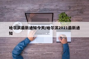 哈尔滨最新通知今天/哈尔滨2021最新通知