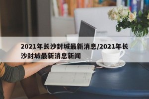 2021年长沙封城最新消息/2021年长沙封城最新消息新闻