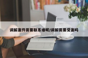 调解案件需要联系谁呢/调解需要受案吗