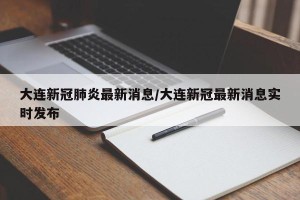 大连新冠肺炎最新消息/大连新冠最新消息实时发布