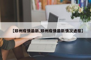 【郑州疫情最新,郑州疫情最新情况通报】