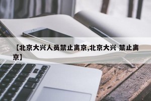 【北京大兴人员禁止离京,北京大兴 禁止离京】