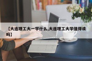 【大连理工大一学什么,大连理工大学值得读吗】