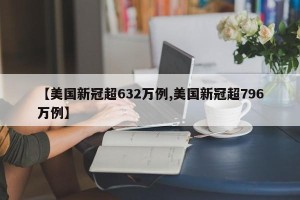 【美国新冠超632万例,美国新冠超796万例】