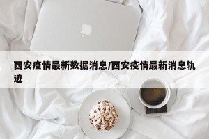 西安疫情最新数据消息/西安疫情最新消息轨迹