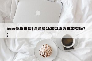 滴滴豪华车型(滴滴豪华车型华为车型有吗?)