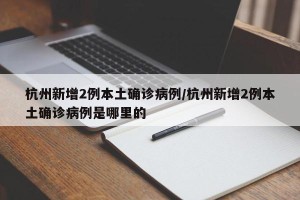 杭州新增2例本土确诊病例/杭州新增2例本土确诊病例是哪里的